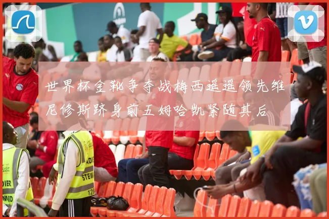 世界杯金靴争夺战梅西遥遥领先维尼修斯跻身前五姆哈凯紧随其后