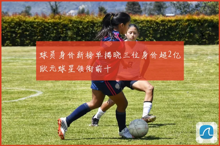 球员身价新榜单揭晓三位身价超2亿欧元球星领衔前十
