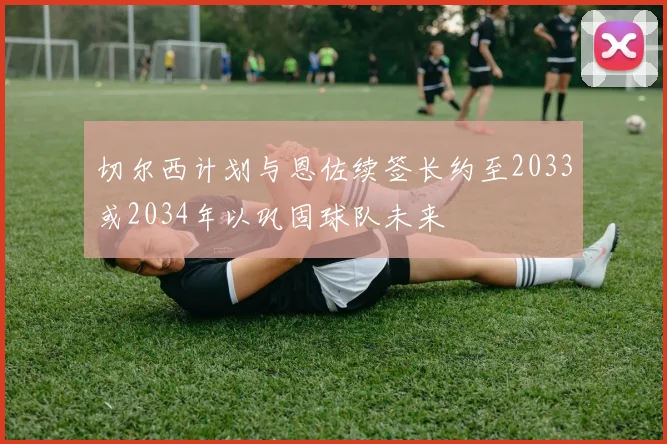 切尔西计划与恩佐续签长约至2033或2034年以巩固球队未来