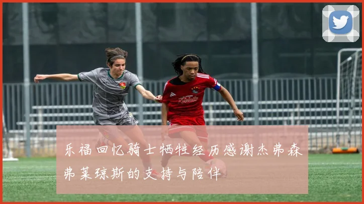 乐福回忆骑士牺牲经历感谢杰弗森弗莱琼斯的支持与陪伴