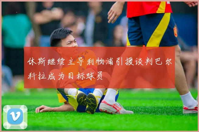 休斯继续主导利物浦引援谈判巴尔科拉成为目标球员