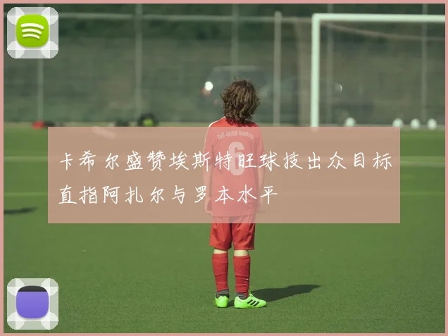 卡希尔盛赞埃斯特旺球技出众目标直指阿扎尔与罗本水平