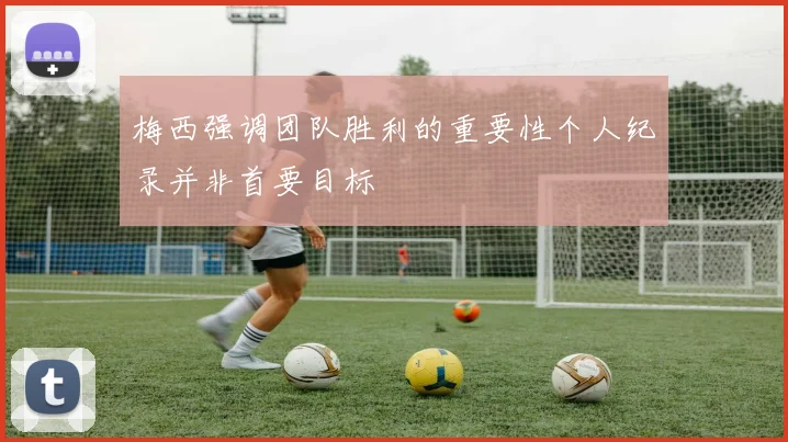 梅西强调团队胜利的重要性个人纪录并非首要目标