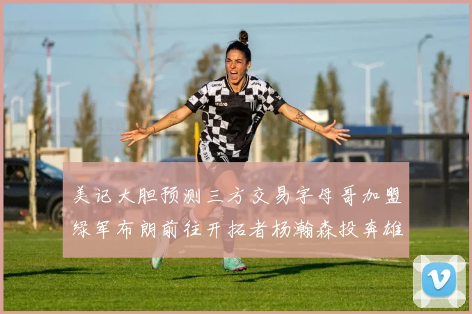 美记大胆预测三方交易字母哥加盟绿军布朗前往开拓者杨瀚森投奔雄鹿