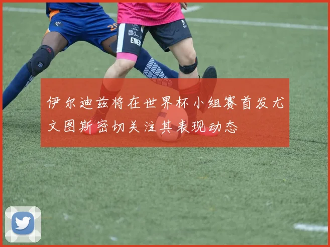 伊尔迪兹将在世界杯小组赛首发尤文图斯密切关注其表现动态